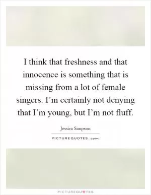 I think that freshness and that innocence is something that is missing from a lot of female singers. I’m certainly not denying that I’m young, but I’m not fluff Picture Quote #1