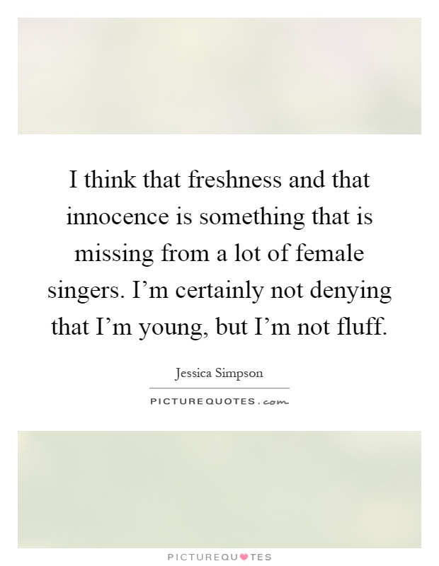 I think that freshness and that innocence is something that is missing from a lot of female singers. I'm certainly not denying that I'm young, but I'm not fluff Picture Quote #1