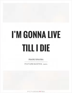 I’m gonna live till I die Picture Quote #1