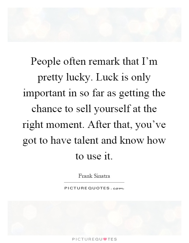 People often remark that I'm pretty lucky. Luck is only important in so far as getting the chance to sell yourself at the right moment. After that, you've got to have talent and know how to use it Picture Quote #1