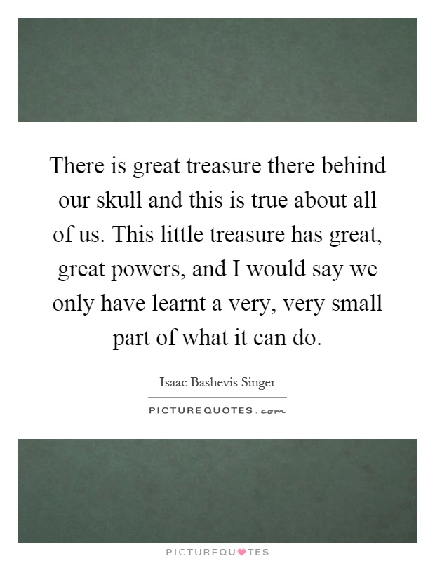 There is great treasure there behind our skull and this is true about all of us. This little treasure has great, great powers, and I would say we only have learnt a very, very small part of what it can do Picture Quote #1