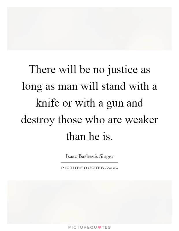 There will be no justice as long as man will stand with a knife or with a gun and destroy those who are weaker than he is Picture Quote #1