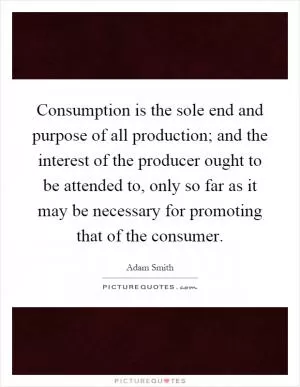 Consumption is the sole end and purpose of all production; and the interest of the producer ought to be attended to, only so far as it may be necessary for promoting that of the consumer Picture Quote #1