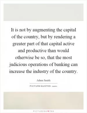 It is not by augmenting the capital of the country, but by rendering a greater part of that capital active and productive than would otherwise be so, that the most judicious operations of banking can increase the industry of the country Picture Quote #1