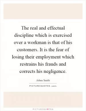 The real and effectual discipline which is exercised over a workman is that of his customers. It is the fear of losing their employment which restrains his frauds and corrects his negligence Picture Quote #1