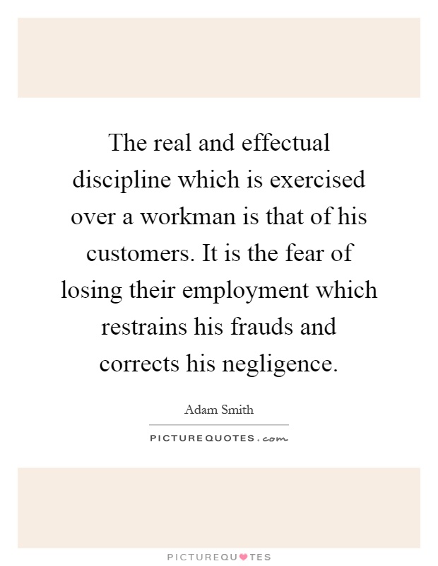 The real and effectual discipline which is exercised over a workman is that of his customers. It is the fear of losing their employment which restrains his frauds and corrects his negligence Picture Quote #1