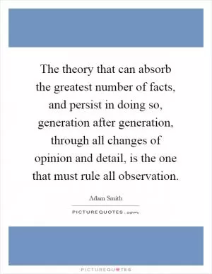 The theory that can absorb the greatest number of facts, and persist in doing so, generation after generation, through all changes of opinion and detail, is the one that must rule all observation Picture Quote #1