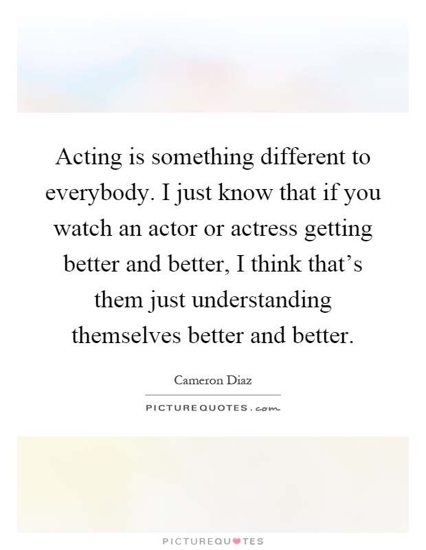 Acting is something different to everybody. I just know that if you watch an actor or actress getting better and better, I think that's them just understanding themselves better and better Picture Quote #1