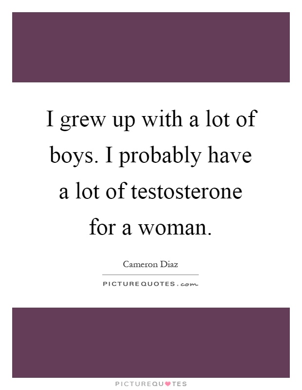I grew up with a lot of boys. I probably have a lot of testosterone for a woman Picture Quote #1