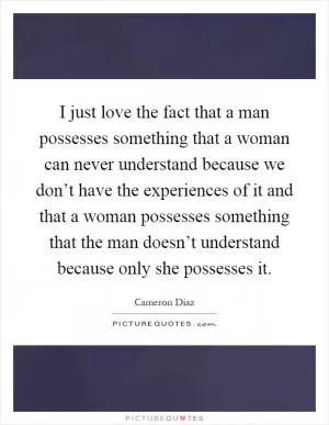 I just love the fact that a man possesses something that a woman can never understand because we don’t have the experiences of it and that a woman possesses something that the man doesn’t understand because only she possesses it Picture Quote #1