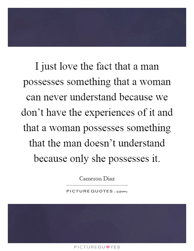 I just love the fact that a man possesses something that a woman can never understand because we don't have the experiences of it and that a woman possesses something that the man doesn't understand because only she possesses it Picture Quote #1