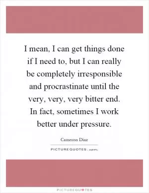 I mean, I can get things done if I need to, but I can really be completely irresponsible and procrastinate until the very, very, very bitter end. In fact, sometimes I work better under pressure Picture Quote #1
