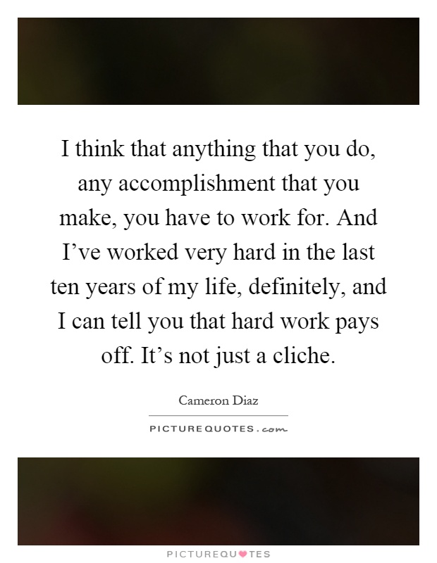 I think that anything that you do, any accomplishment that you make, you have to work for. And I've worked very hard in the last ten years of my life, definitely, and I can tell you that hard work pays off. It's not just a cliche Picture Quote #1