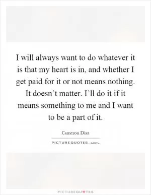 I will always want to do whatever it is that my heart is in, and whether I get paid for it or not means nothing. It doesn’t matter. I’ll do it if it means something to me and I want to be a part of it Picture Quote #1