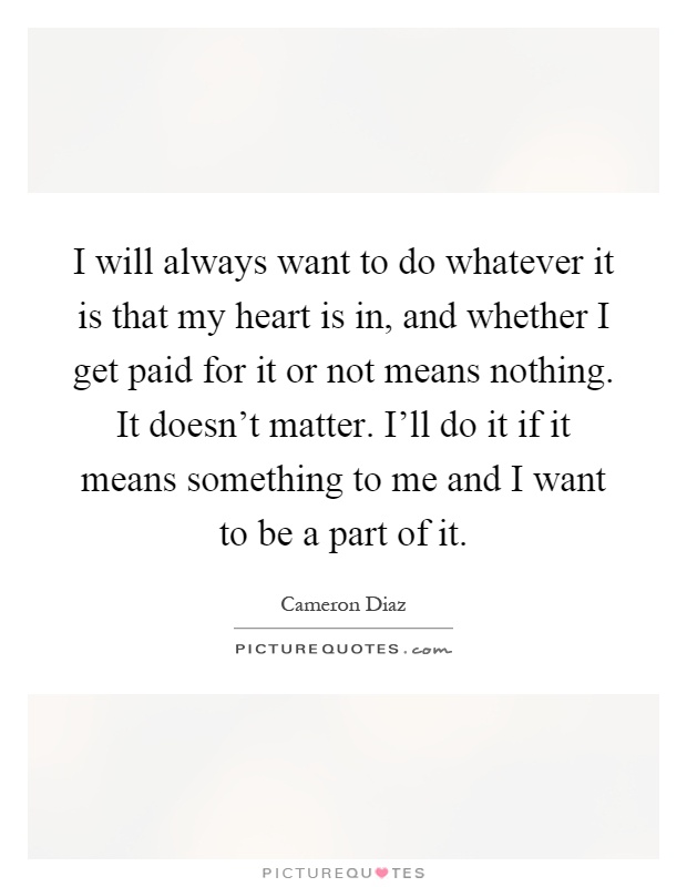 I will always want to do whatever it is that my heart is in, and whether I get paid for it or not means nothing. It doesn't matter. I'll do it if it means something to me and I want to be a part of it Picture Quote #1