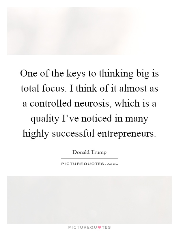 One of the keys to thinking big is total focus. I think of it almost as a controlled neurosis, which is a quality I've noticed in many highly successful entrepreneurs Picture Quote #1