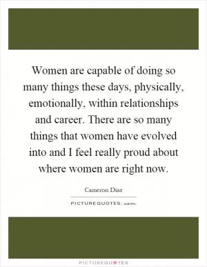 Women are capable of doing so many things these days, physically, emotionally, within relationships and career. There are so many things that women have evolved into and I feel really proud about where women are right now Picture Quote #1