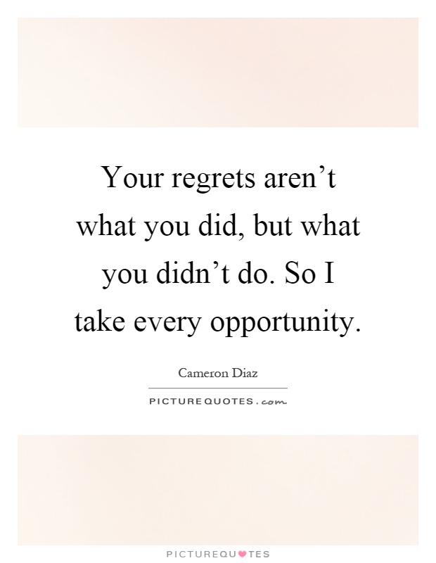 Your regrets aren't what you did, but what you didn't do. So I take every opportunity Picture Quote #1