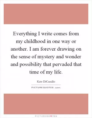 Everything I write comes from my childhood in one way or another. I am forever drawing on the sense of mystery and wonder and possibility that pervaded that time of my life Picture Quote #1