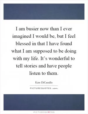 I am busier now than I ever imagined I would be, but I feel blessed in that I have found what I am supposed to be doing with my life. It’s wonderful to tell stories and have people listen to them Picture Quote #1