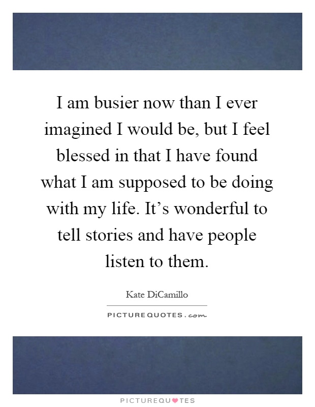I am busier now than I ever imagined I would be, but I feel blessed in that I have found what I am supposed to be doing with my life. It's wonderful to tell stories and have people listen to them Picture Quote #1