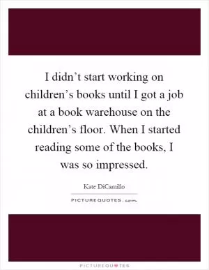 I didn’t start working on children’s books until I got a job at a book warehouse on the children’s floor. When I started reading some of the books, I was so impressed Picture Quote #1