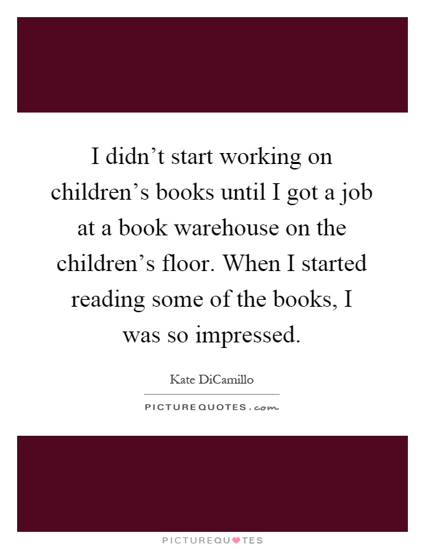 I didn't start working on children's books until I got a job at a book warehouse on the children's floor. When I started reading some of the books, I was so impressed Picture Quote #1