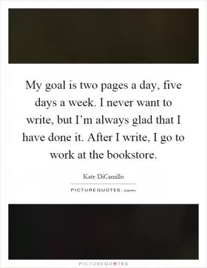 My goal is two pages a day, five days a week. I never want to write, but I’m always glad that I have done it. After I write, I go to work at the bookstore Picture Quote #1