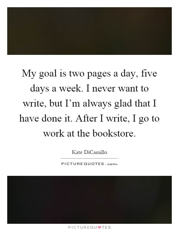 My goal is two pages a day, five days a week. I never want to write, but I'm always glad that I have done it. After I write, I go to work at the bookstore Picture Quote #1
