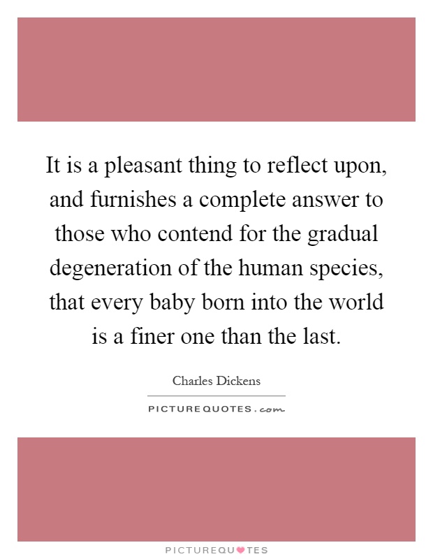 It is a pleasant thing to reflect upon, and furnishes a complete answer to those who contend for the gradual degeneration of the human species, that every baby born into the world is a finer one than the last Picture Quote #1