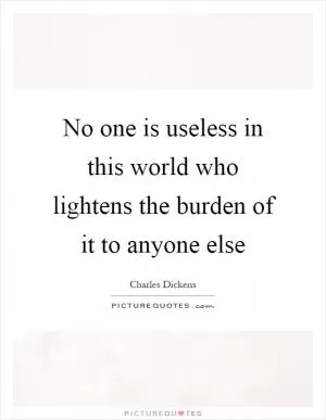 No one is useless in this world who lightens the burden of it to anyone else Picture Quote #1