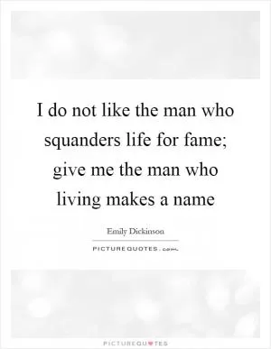 I do not like the man who squanders life for fame; give me the man who living makes a name Picture Quote #1