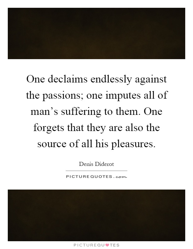 One declaims endlessly against the passions; one imputes all of man's suffering to them. One forgets that they are also the source of all his pleasures Picture Quote #1
