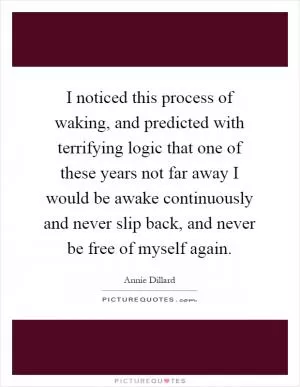 I noticed this process of waking, and predicted with terrifying logic that one of these years not far away I would be awake continuously and never slip back, and never be free of myself again Picture Quote #1