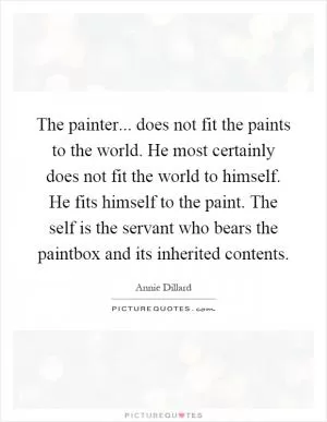 The painter... does not fit the paints to the world. He most certainly does not fit the world to himself. He fits himself to the paint. The self is the servant who bears the paintbox and its inherited contents Picture Quote #1
