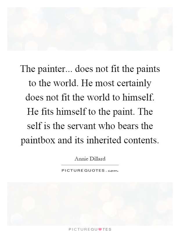 The painter... does not fit the paints to the world. He most certainly does not fit the world to himself. He fits himself to the paint. The self is the servant who bears the paintbox and its inherited contents Picture Quote #1