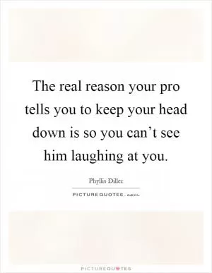 The real reason your pro tells you to keep your head down is so you can’t see him laughing at you Picture Quote #1
