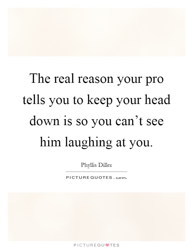 The real reason your pro tells you to keep your head down is so you can't see him laughing at you Picture Quote #1