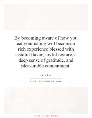 By becoming aware of how you eat your eating will become a rich experience blessed with tasteful flavor, joyful texture, a deep sense of gratitude, and pleasurable contentment Picture Quote #1
