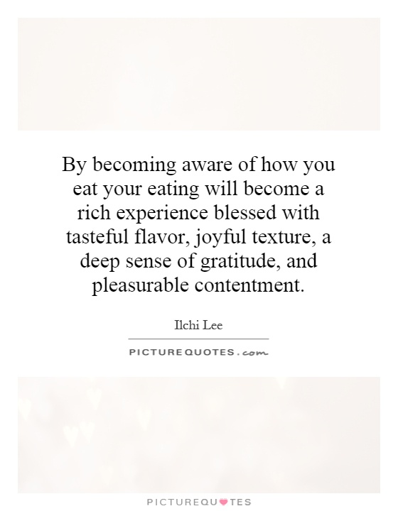 By becoming aware of how you eat your eating will become a rich experience blessed with tasteful flavor, joyful texture, a deep sense of gratitude, and pleasurable contentment Picture Quote #1