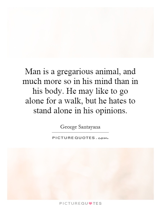 Man is a gregarious animal, and much more so in his mind than in his body. He may like to go alone for a walk, but he hates to stand alone in his opinions Picture Quote #1