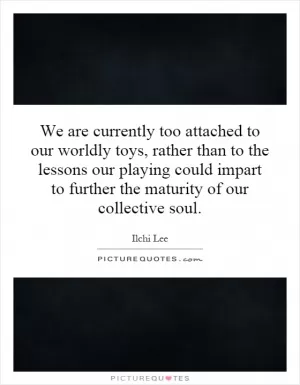 We are currently too attached to our worldly toys, rather than to the lessons our playing could impart to further the maturity of our collective soul Picture Quote #1