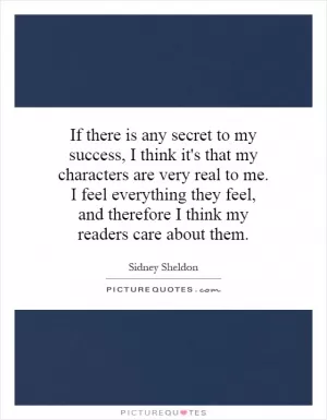 If there is any secret to my success, I think it's that my characters are very real to me. I feel everything they feel, and therefore I think my readers care about them Picture Quote #1