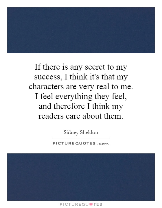 If there is any secret to my success, I think it's that my characters are very real to me. I feel everything they feel, and therefore I think my readers care about them Picture Quote #1