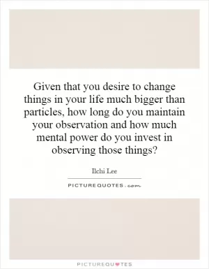 Given that you desire to change things in your life much bigger than particles, how long do you maintain your observation and how much mental power do you invest in observing those things? Picture Quote #1