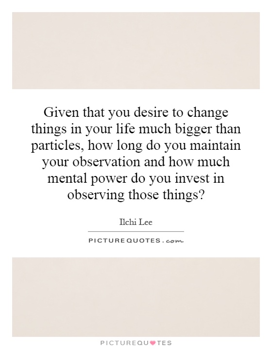 Given that you desire to change things in your life much bigger than particles, how long do you maintain your observation and how much mental power do you invest in observing those things? Picture Quote #1