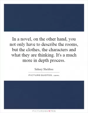 In a novel, on the other hand, you not only have to describe the rooms, but the clothes, the characters and what they are thinking. It's a much more in depth process Picture Quote #1