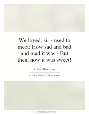 We loved, sir - used to meet: How sad and bad and mad it was - But then, how it was sweet! Picture Quote #1