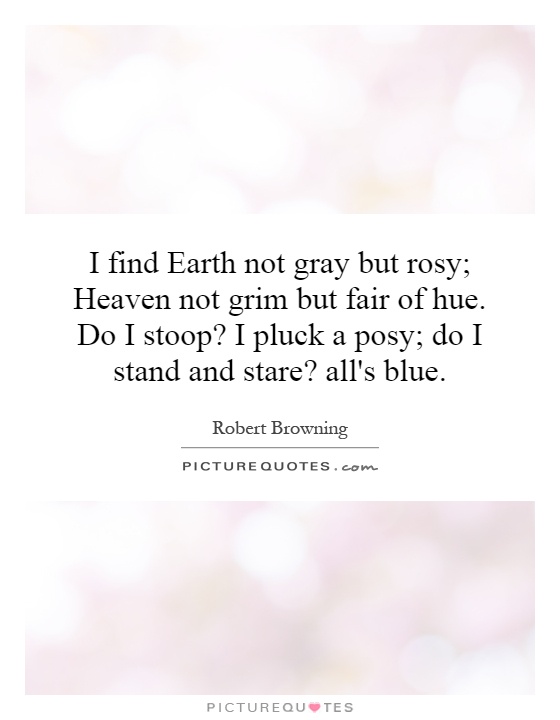 I find Earth not gray but rosy; Heaven not grim but fair of hue. Do I stoop? I pluck a posy; do I stand and stare? all's blue Picture Quote #1