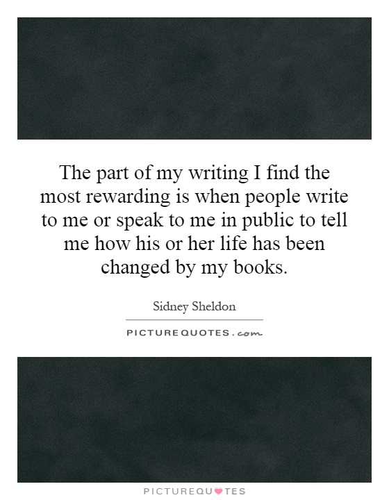 The part of my writing I find the most rewarding is when people write to me or speak to me in public to tell me how his or her life has been changed by my books Picture Quote #1